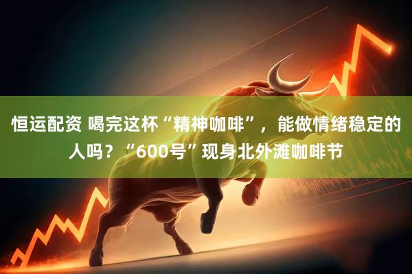 恒运配资 喝完这杯“精神咖啡”，能做情绪稳定的人吗？“600号”现身北外滩咖啡节